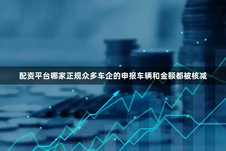 配资平台哪家正规众多车企的申报车辆和金额都被核减