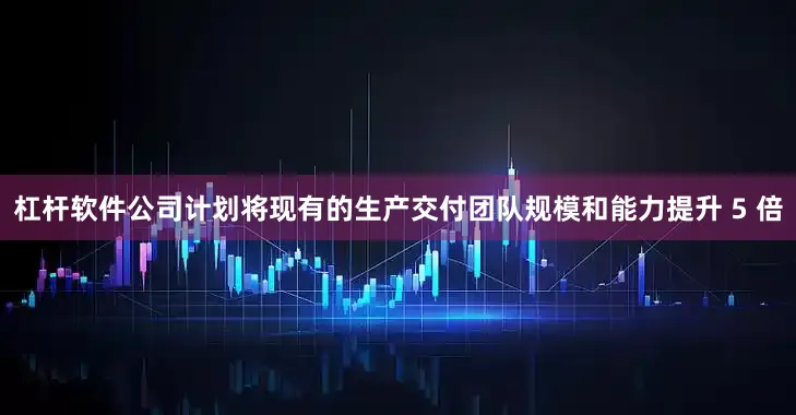 杠杆软件公司计划将现有的生产交付团队规模和能力提升 5 倍