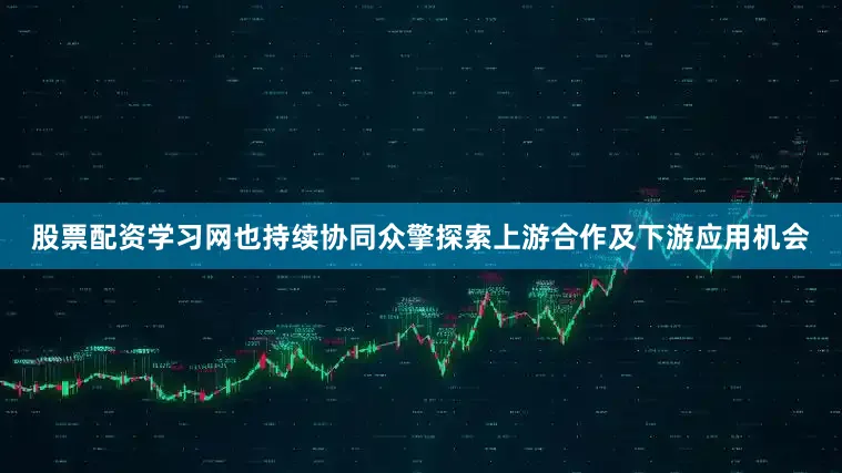 股票配资学习网也持续协同众擎探索上游合作及下游应用机会