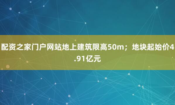 配资之家门户网站地上建筑限高50m；地块起始价4.91亿元
